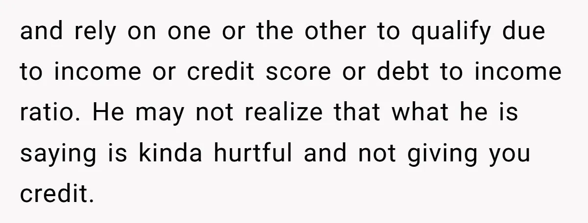 and rely on one or the other to qualify due to income or credit score or debt to income ratio. He may not realize that what he is saying is...