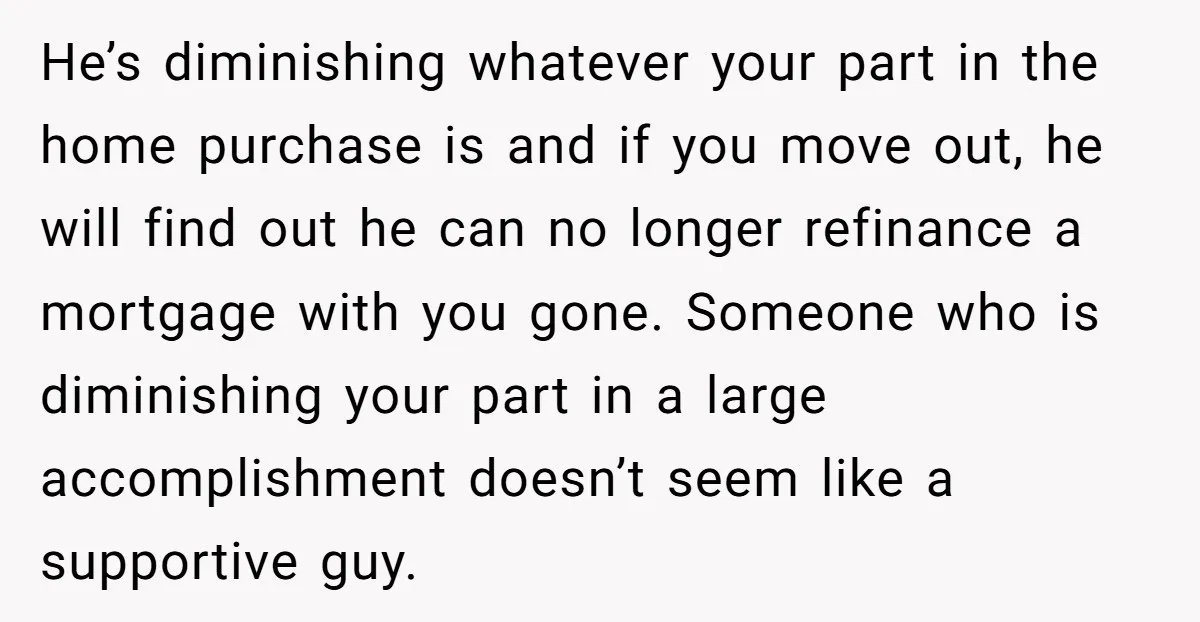 He’s diminishing whatever your part in the home purchase is and if you move out, he will find out he can no longer refinance a mortgage with you gone. Someone...