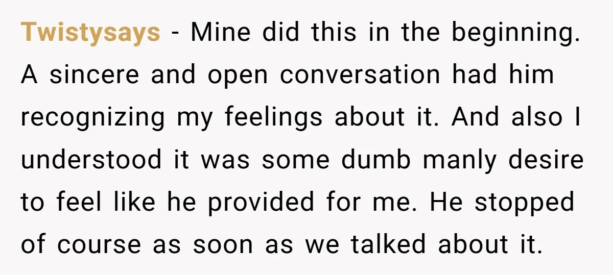Twistysays − Mine did this in the beginning. A sincere and open conversation had him recognizing my feelings about it. And also I understood it was some dumb manly desire...