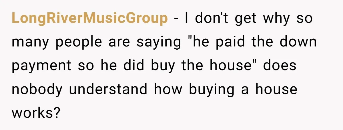 LongRiverMusicGroup − I don't get why so many people are saying "he paid the down payment so he did buy the house" does nobody understand how buying a house works?