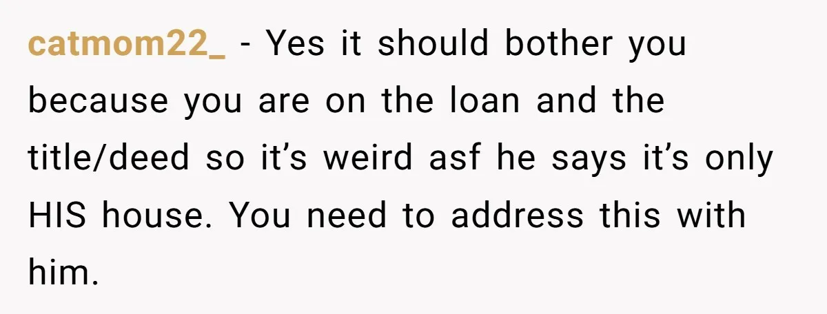 catmom22_ − Yes it should bother you because you are on the loan and the title/deed so it’s weird asf he says it’s only HIS house. You need to address...