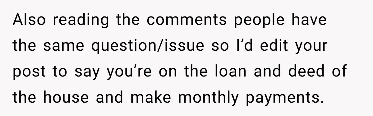 Also reading the comments people have the same question/issue so I’d edit your post to say you’re on the loan and deed of the house and make monthly payments.