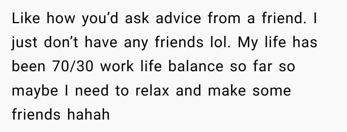 Like how you’d ask advice from a friend. I just don’t have any friends lol. My life has been 70/30 work life balance so far so maybe I need to...
