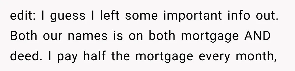 edit: I guess I left some important info out. Both our names is on both mortgage AND deed. I pay half the mortgage every month,
