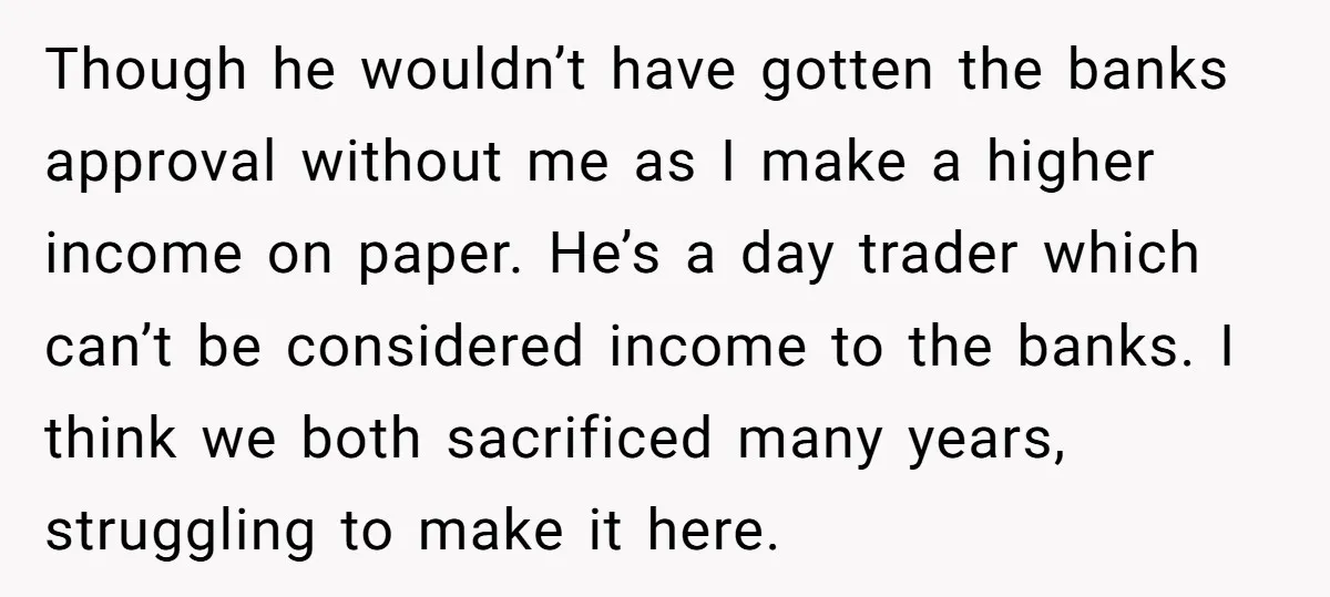 Though he wouldn’t have gotten the banks approval without me as I make a higher income on paper. He’s a day trader which can’t be considered income to the banks....