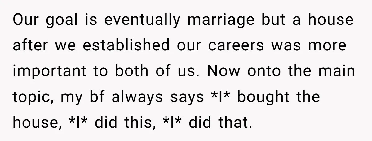Our goal is eventually marriage but a house after we established our careers was more important to both of us. Now onto the main topic, my bf always says *I*...