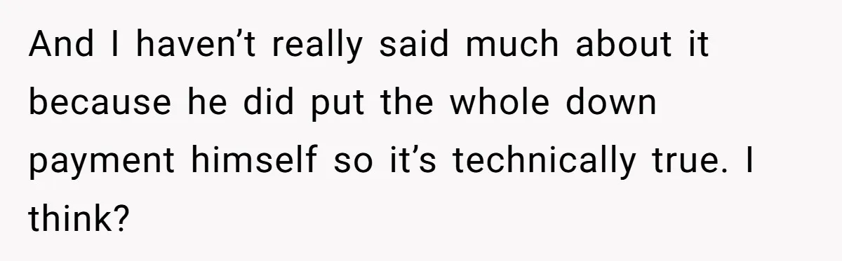 And I haven’t really said much about it because he did put the whole down payment himself so it’s technically true. I think?