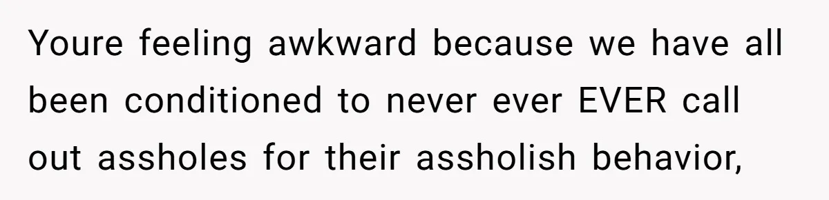 Youre feeling awkward because we have all been conditioned to never ever EVER call out assholes for their assholish behavior,