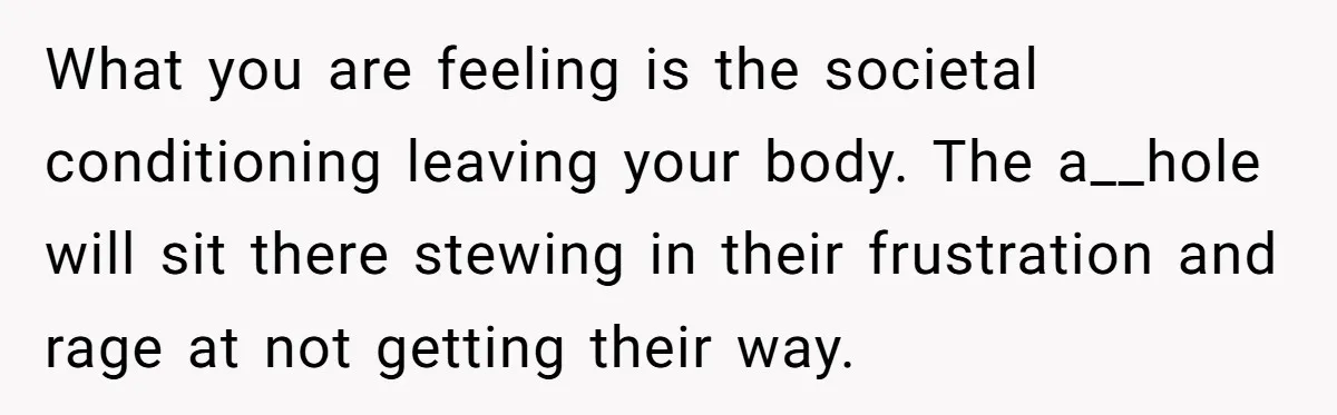 What you are feeling is the societal conditioning leaving your body. The a__hole will sit there stewing in their frustration and rage at not getting their way.