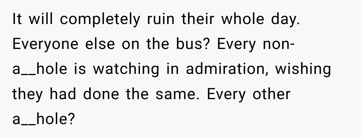 It will completely ruin their whole day. Everyone else on the bus? Every non-a__hole is watching in admiration, wishing they had done the same. Every other a__hole?