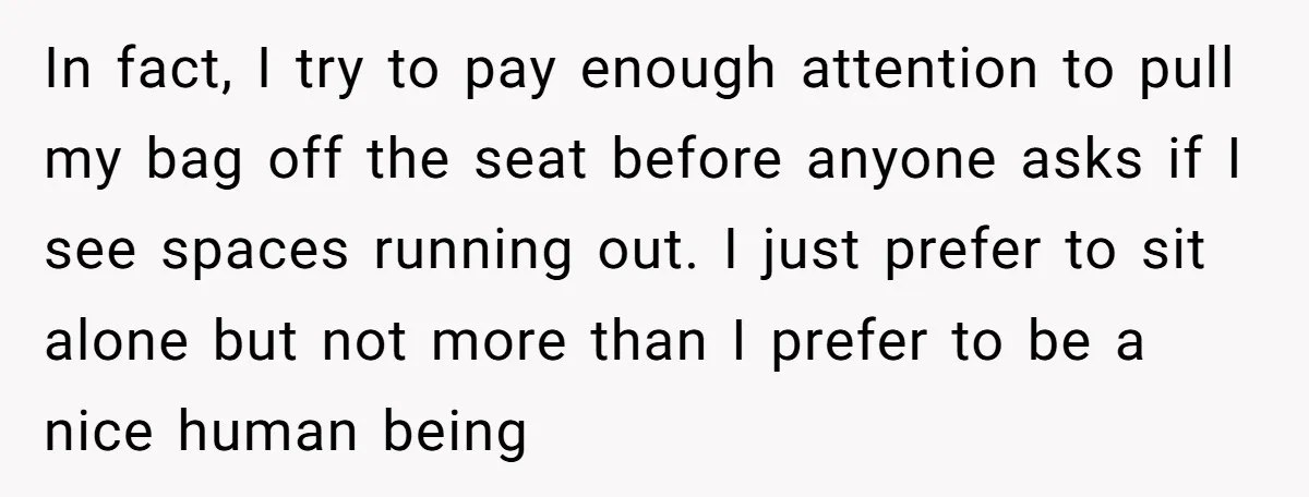 In fact, I try to pay enough attention to pull my bag off the seat before anyone asks if I see spaces running out. I just prefer to sit alone...