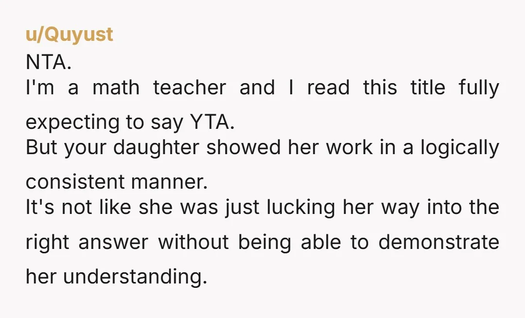 She can find the right answer any way she wants to as long as she shows her work. NTA. You also just gave your daughter an important life lesson...