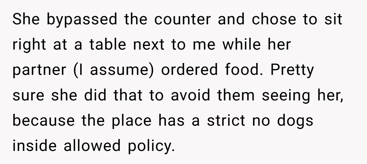 She bypassed the counter and chose to sit right at a table next to me while her partner (I assume) ordered food. Pretty sure she did that to avoid them...