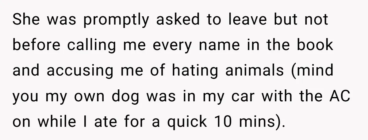 She was promptly asked to leave but not before calling me every name in the book and accusing me of hating animals (mind you my own dog was in my...