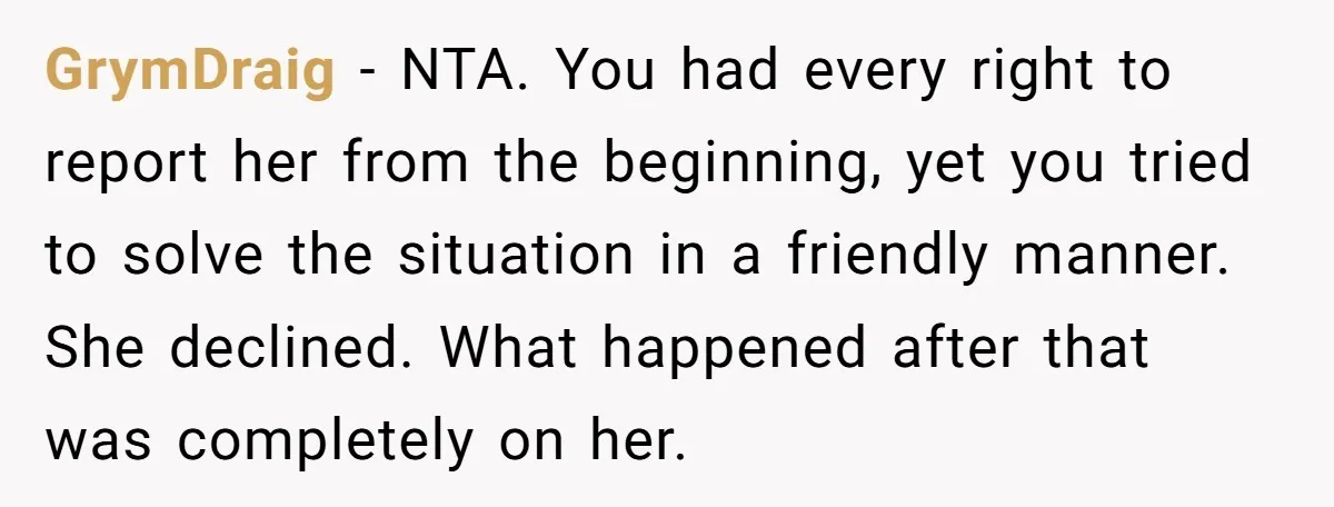 GrymDraig − NTA. You had every right to report her from the beginning, yet you tried to solve the situation in a friendly manner. She declined. What happened after that...