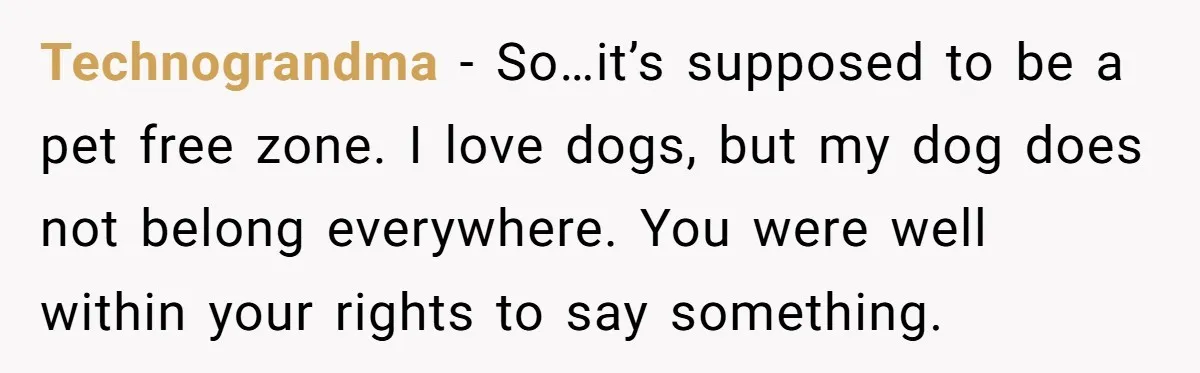 Technograndma − So…it’s supposed to be a pet free zone. I love dogs, but my dog does not belong everywhere. You were well within your rights to say something.