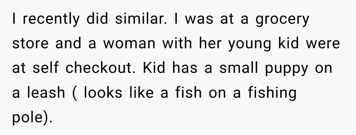 I recently did similar. I was at a grocery store and a woman with her young kid were at self checkout. Kid has a small puppy on a leash (...