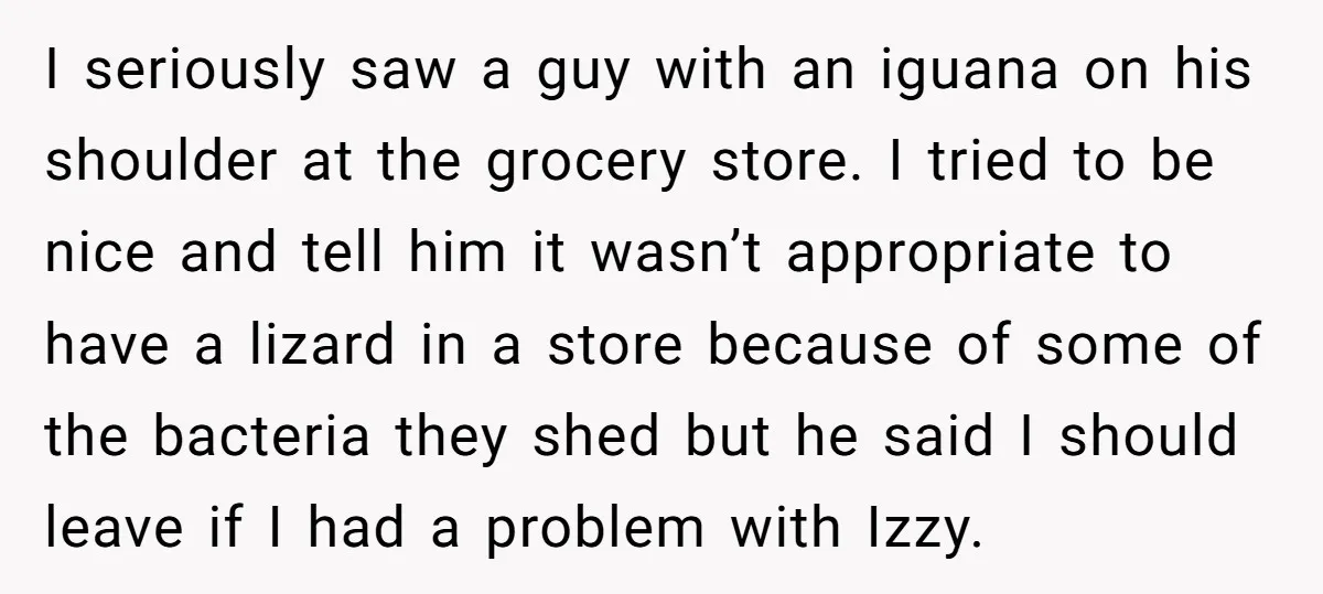 I seriously saw a guy with an iguana on his shoulder at the grocery store. I tried to be nice and tell him it wasn’t appropriate to have a lizard...