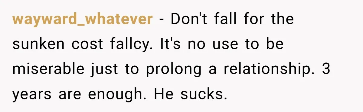 wayward_whatever − Don't fall for the sunken cost fallcy. It's no use to be miserable just to prolong a relationship. 3 years are enough. He sucks.