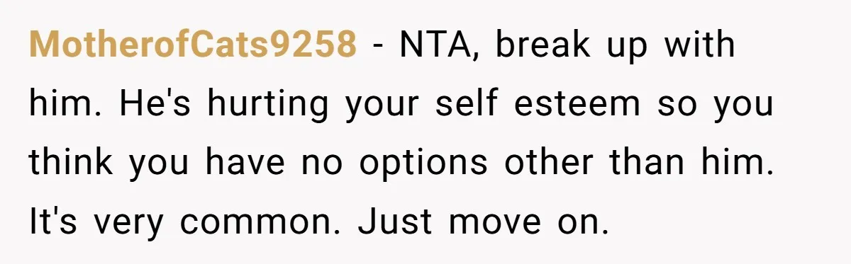 MotherofCats9258 − NTA, break up with him. He's hurting your self esteem so you think you have no options other than him. It's very common. Just move on.