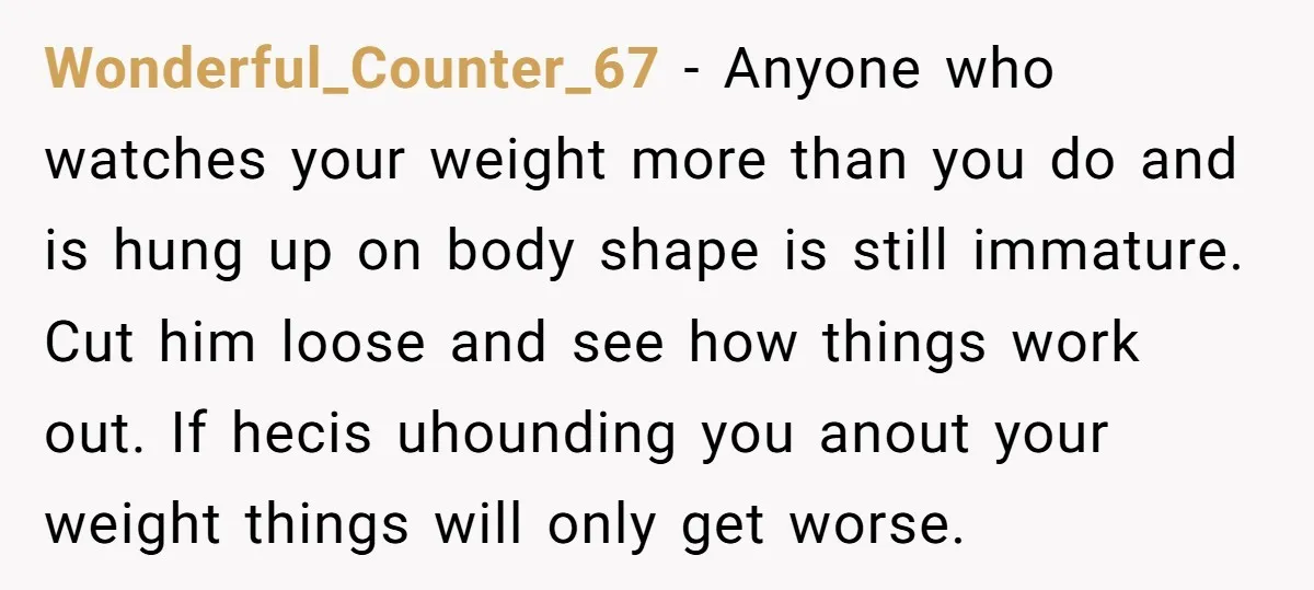 Wonderful_Counter_67 − Anyone who watches your weight more than you do and is hung up on body shape is still immature. Cut him loose and see how things work out....