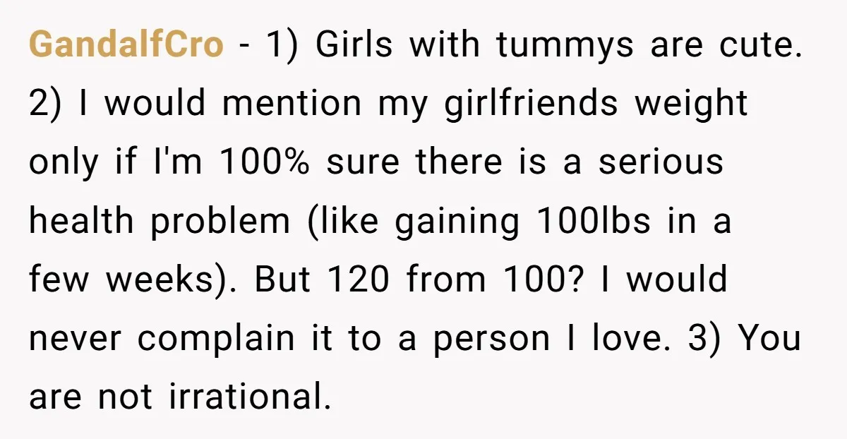 GandalfCro − 1) Girls with tummys are cute. 2) I would mention my girlfriends weight only if I'm 100% sure there is a serious health problem (like gaining 100lbs in...