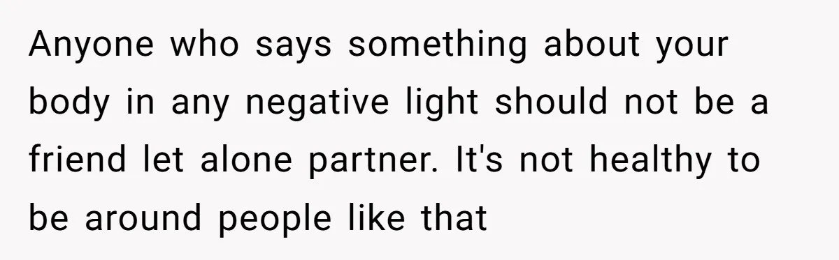 Anyone who says something about your body in any negative light should not be a friend let alone partner. It's not healthy to be around people like that