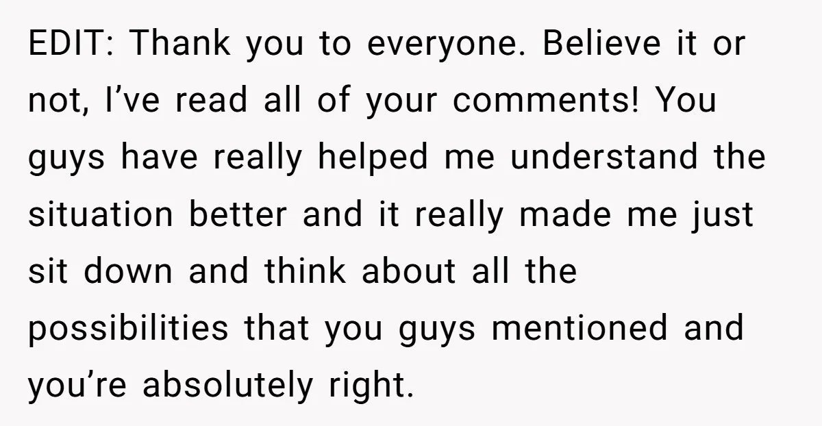 EDIT: Thank you to everyone. Believe it or not, I’ve read all of your comments! You guys have really helped me understand the situation better and it really made me...