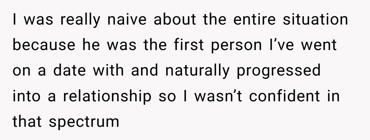I was really naive about the entire situation because he was the first person I’ve went on a date with and naturally progressed into a relationship so I wasn’t confident...