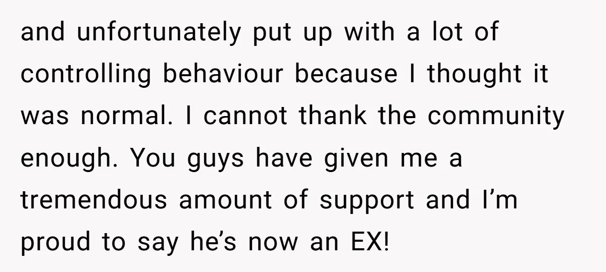 and unfortunately put up with a lot of controlling behaviour because I thought it was normal. I cannot thank the community enough. You guys have given me a tremendous amount...