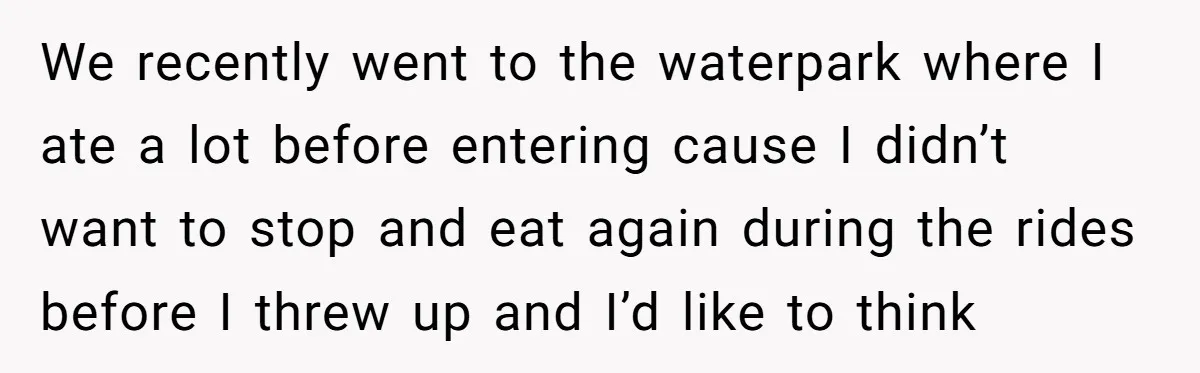 We recently went to the waterpark where I ate a lot before entering cause I didn’t want to stop and eat again during the rides before I threw up and...