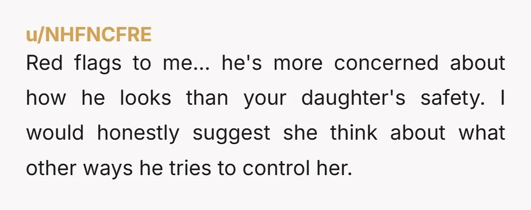 Red flags to me... he's more concerned about how he looks than your daughter's safety. I would honestly suggest she think about what other ways he tries to control her.