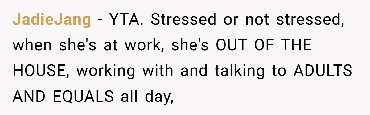 JadieJang − YTA. Stressed or not stressed, when she's at work, she's OUT OF THE HOUSE, working with and talking to ADULTS AND EQUALS all day,
