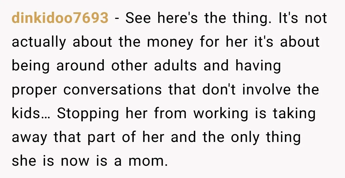 dinkidoo7693 − See here's the thing. It's not actually about the money for her it's about being around other adults and having proper conversations that don't involve the kids… Stopping...