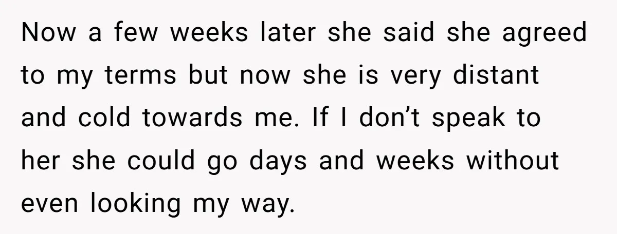 Now a few weeks later she said she agreed to my terms but now she is very distant and cold towards me. If I don’t speak to her she could...