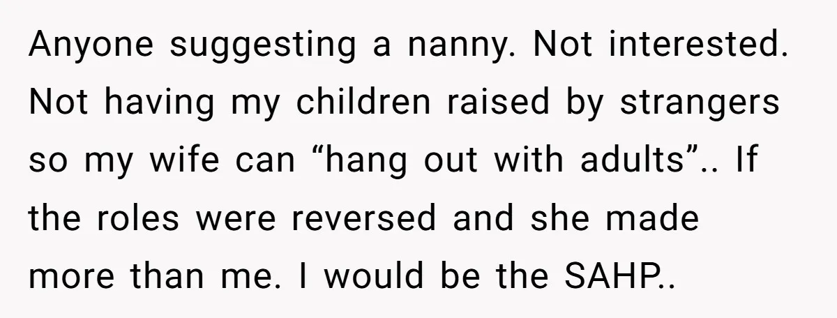 Anyone suggesting a nanny. Not interested. Not having my children raised by strangers so my wife can “hang out with adults”.. If the roles were reversed and she made more...