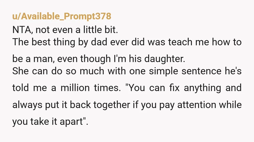 u/LoweDee My dad was a really bad father in most ways but I’m truly grateful for his insistence that I learn how to fix things. I can change a tire....