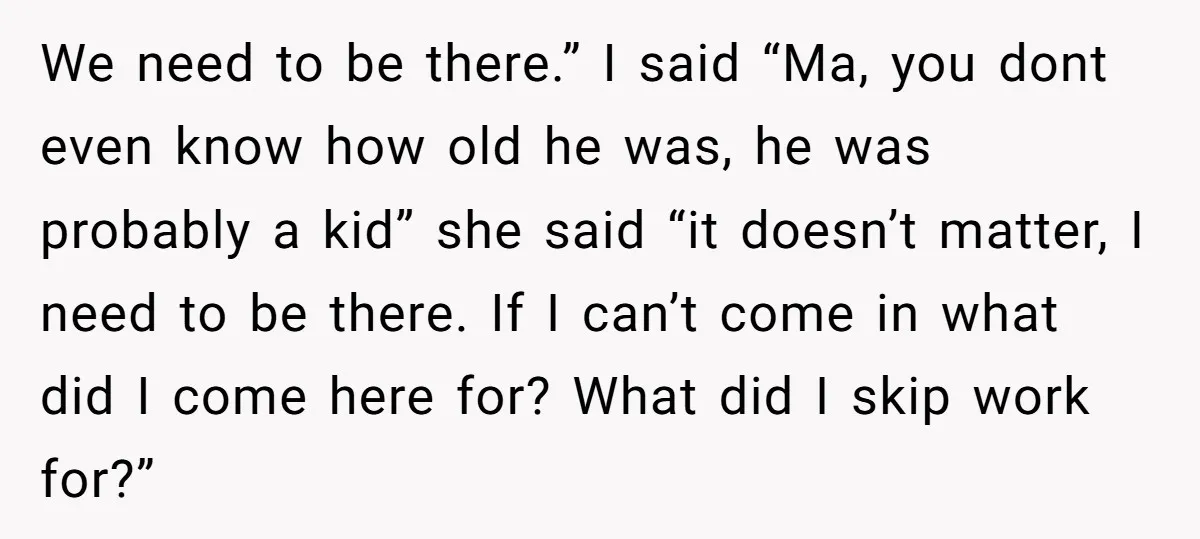 We need to be there.” I said “Ma, you dont even know how old he was, he was probably a kid” she said “it doesn’t matter, I need to be...