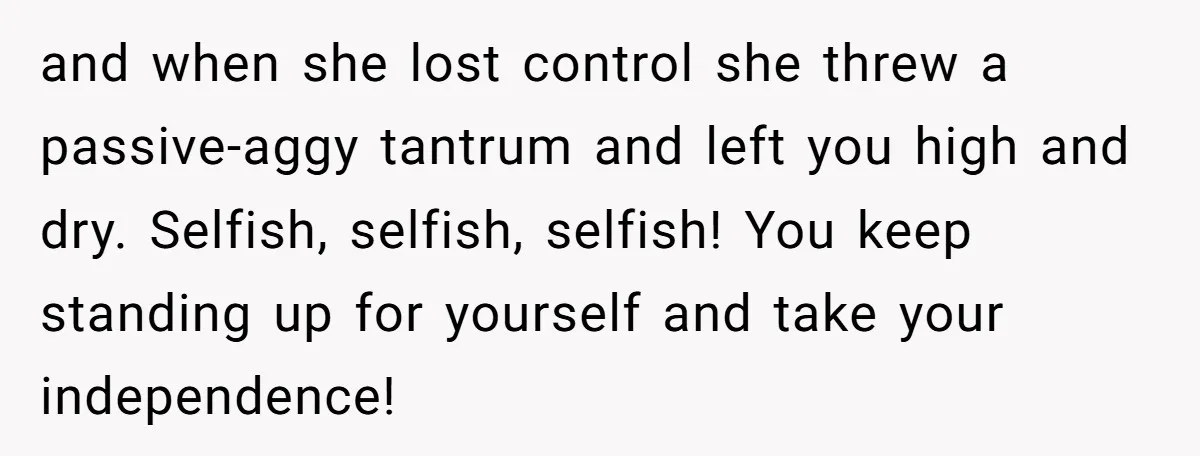 and when she lost control she threw a passive-aggy tantrum and left you high and dry. Selfish, selfish, selfish! You keep standing up for yourself and take your independence!