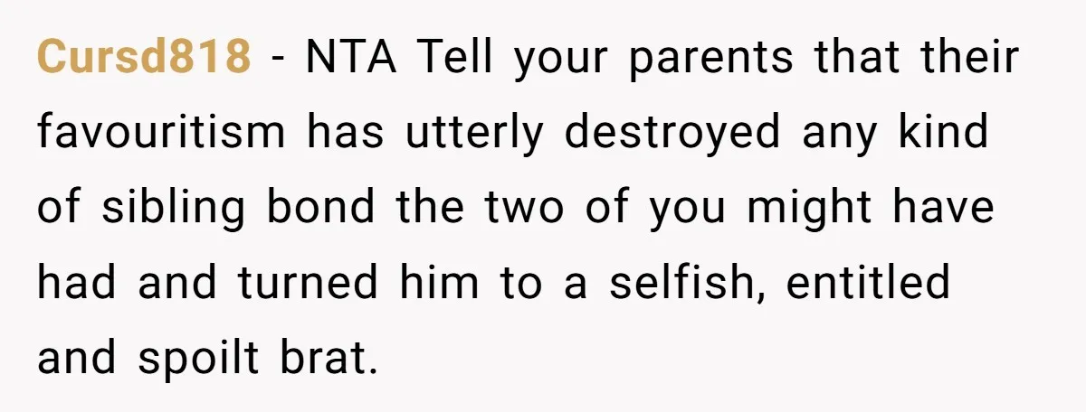 Cursd818 - NTA Tell your parents that their favouritism has utterly destroyed any kind of sibling bond the two of you might have had and turned him to a selfish,...