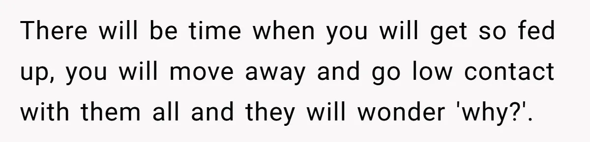There will be time when you will get so fed up, you will move away and go low contact with them all and they will wonder 'why?'.
