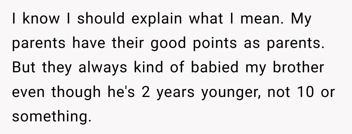 I know I should explain what I mean. My parents have their good points as parents. But they always kind of babied my brother even though he's 2 years younger,...