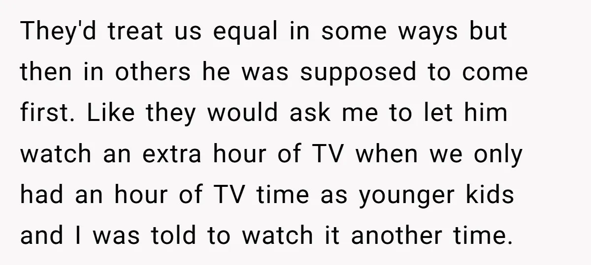 They'd treat us equal in some ways but then in others he was supposed to come first. Like they would ask me to let him watch an extra hour of...