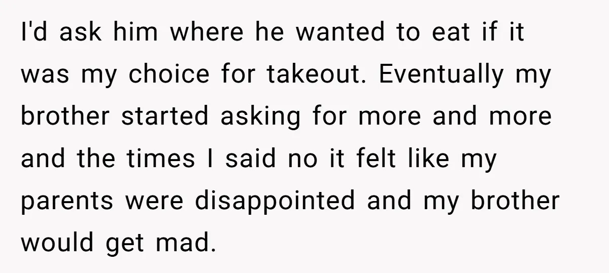 I'd ask him where he wanted to eat if it was my choice for takeout. Eventually my brother started asking for more and more and the times I said no...