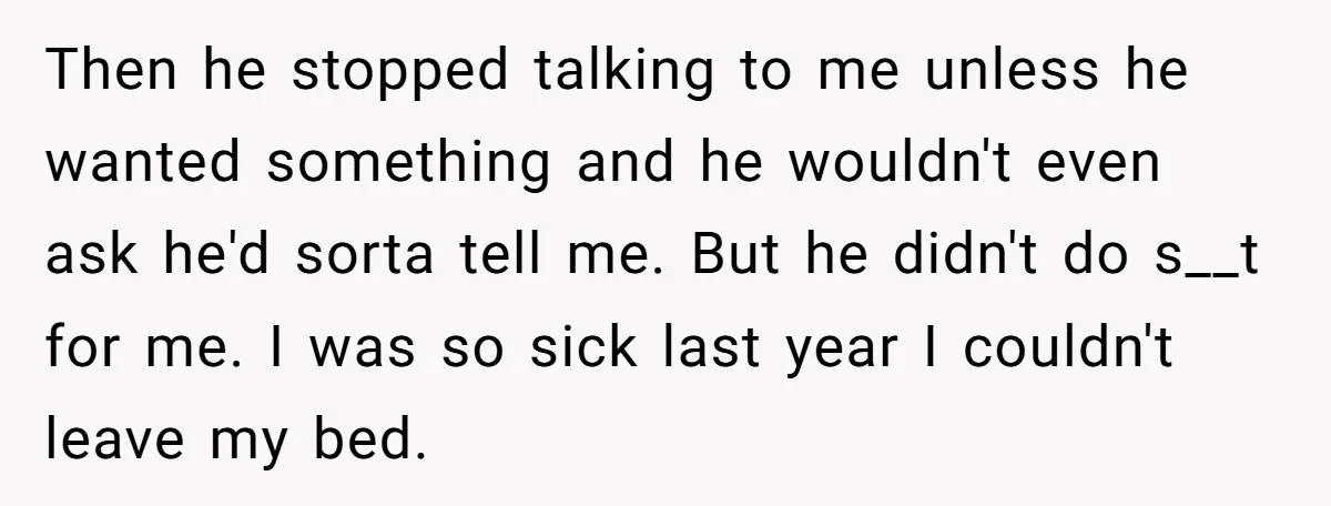 Then he stopped talking to me unless he wanted something and he wouldn't even ask he'd sorta tell me. But he didn't do s__t for me. I was so sick...
