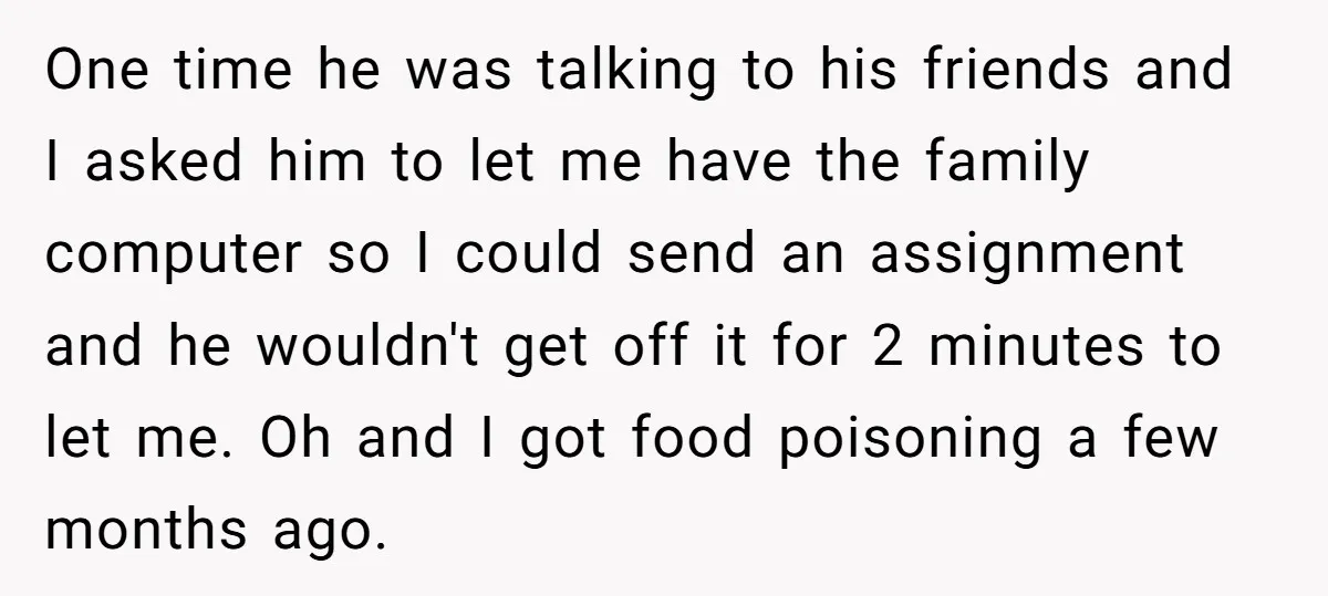 One time he was talking to his friends and I asked him to let me have the family computer so I could send an assignment and he wouldn't get off...