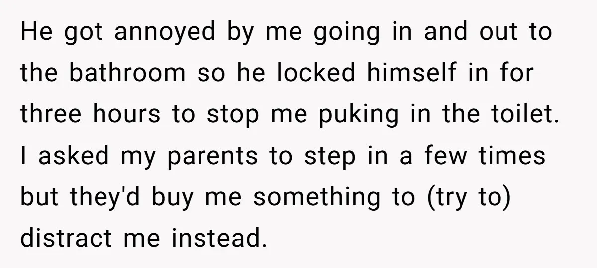 He got annoyed by me going in and out to the bathroom so he locked himself in for three hours to stop me puking in the toilet. I asked my...