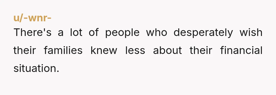 u/-wnr- There's a lot of people who desperately wish their families knew less about their financial situation.