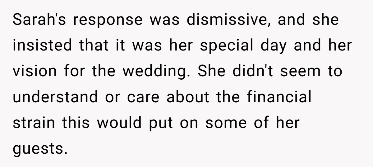 Sarah's response was dismissive, and she insisted that it was her special day and her vision for the wedding. She didn't seem to understand or care about the financial strain...