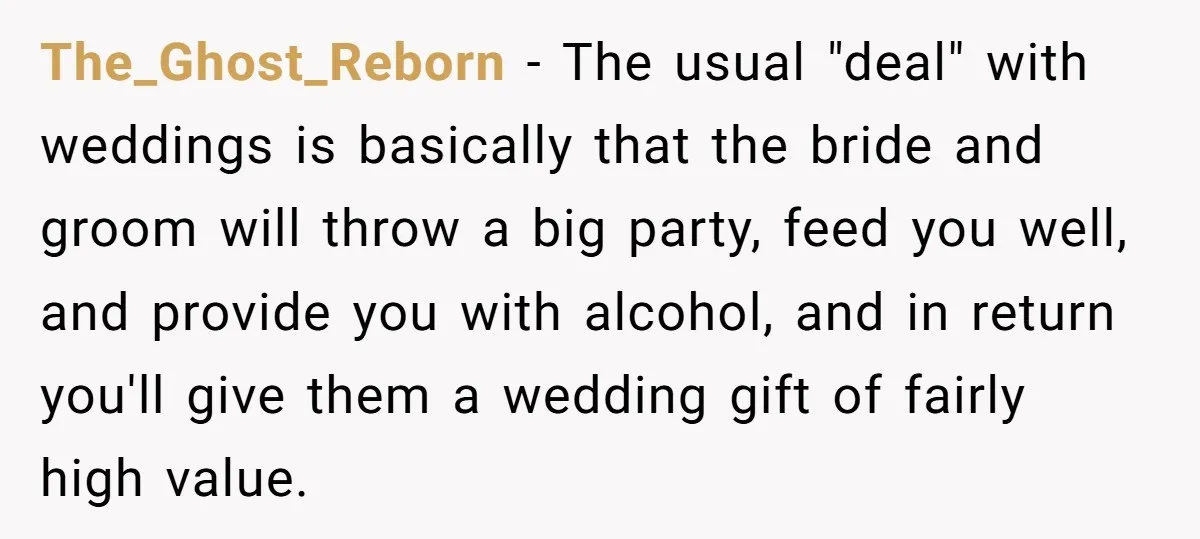 The_Ghost_Reborn − The usual "deal" with weddings is basically that the bride and groom will throw a big party, feed you well, and provide you with alcohol, and in return...